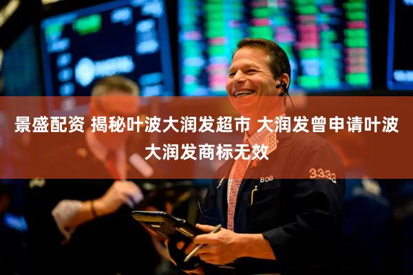 景盛配资 揭秘叶波大润发超市 大润发曾申请叶波大润发商标无效