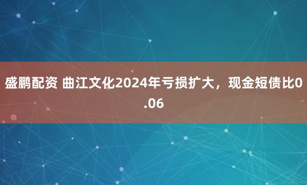 盛鹏配资 曲江文化2024年亏损扩大，现金短债比0.06