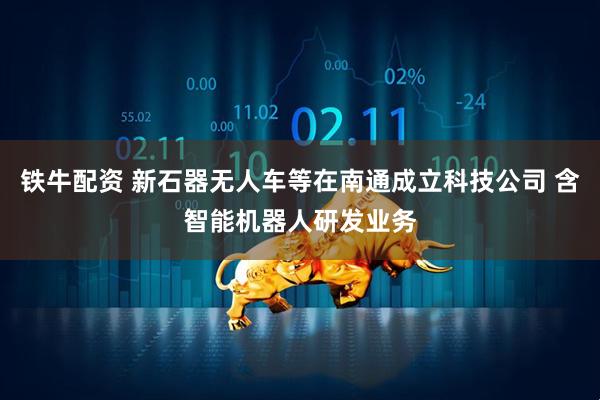 铁牛配资 新石器无人车等在南通成立科技公司 含智能机器人研发业务