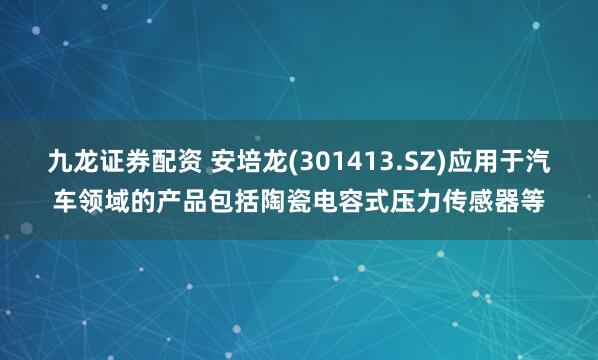 九龙证券配资 安培龙(301413.SZ)应用于汽车领域的产品包括陶瓷电容式压力传感器等