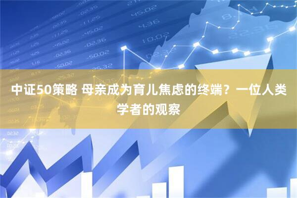 中证50策略 母亲成为育儿焦虑的终端？一位人类学者的观察